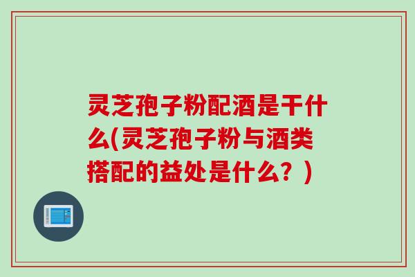 灵芝孢子粉配酒是干什么(灵芝孢子粉与酒类搭配的益处是什么？)