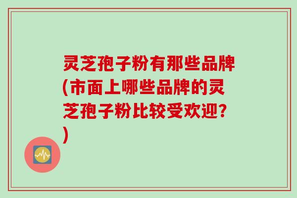 灵芝孢子粉有那些品牌(市面上哪些品牌的灵芝孢子粉比较受欢迎？)