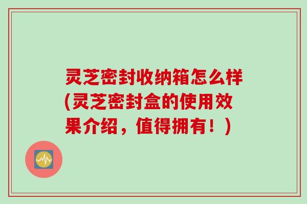 灵芝密封收纳箱怎么样(灵芝密封盒的使用效果介绍，值得拥有！)