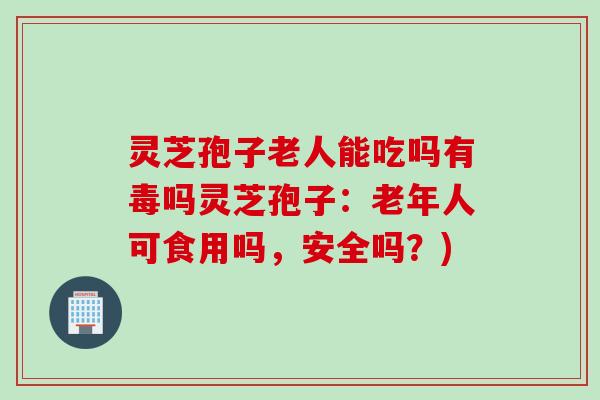 灵芝孢子老人能吃吗有毒吗灵芝孢子：老年人可食用吗，安全吗？)
