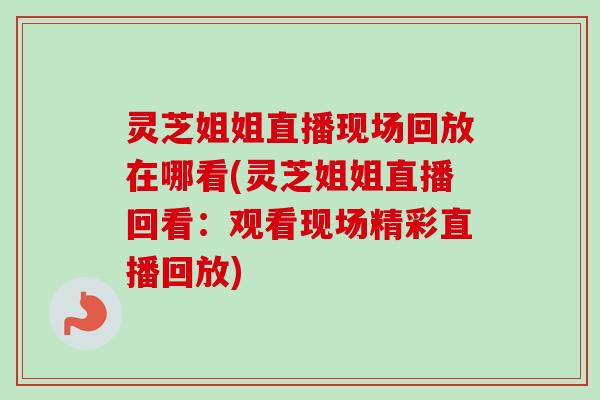 灵芝姐姐直播现场回放在哪看(灵芝姐姐直播回看：观看现场精彩直播回放)