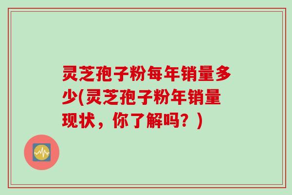 灵芝孢子粉每年销量多少(灵芝孢子粉年销量现状，你了解吗？)