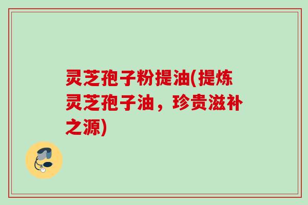灵芝孢子粉提油(提炼灵芝孢子油，珍贵滋补之源)