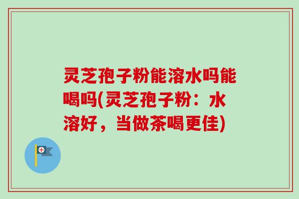 灵芝孢子粉能溶水吗能喝吗(灵芝孢子粉：水溶好，当做茶喝更佳)