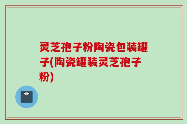 灵芝孢子粉陶瓷包装罐子(陶瓷罐装灵芝孢子粉)
