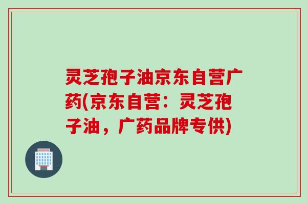 灵芝孢子油京东自营广药(京东自营：灵芝孢子油，广药品牌专供)