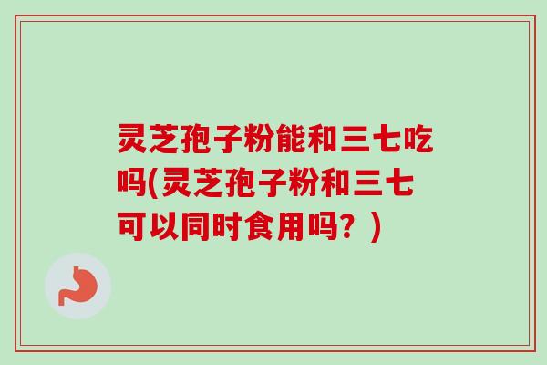 灵芝孢子粉能和三七吃吗(灵芝孢子粉和三七可以同时食用吗？)