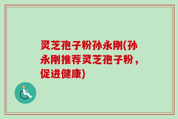 灵芝孢子粉孙永刚(孙永刚推荐灵芝孢子粉，促进健康)