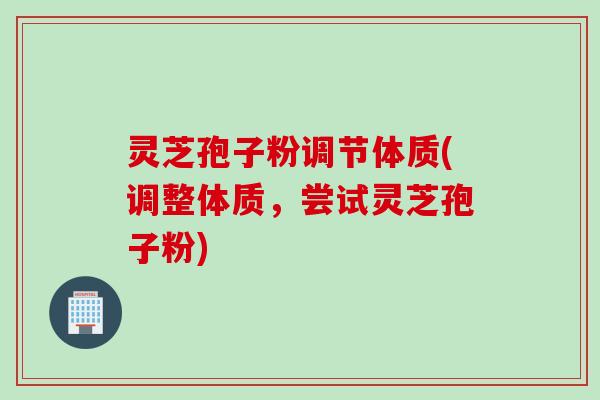 灵芝孢子粉调节体质(调整体质，尝试灵芝孢子粉)