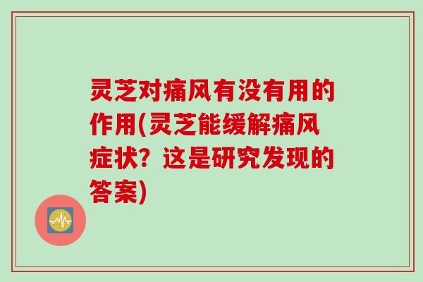 灵芝对痛风有没有用的作用(灵芝能缓解痛风症状？这是研究发现的答案)