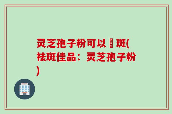 灵芝孢子粉可以袪斑(祛斑佳品：灵芝孢子粉)