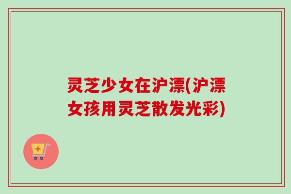 灵芝少女在沪漂(沪漂女孩用灵芝散发光彩)