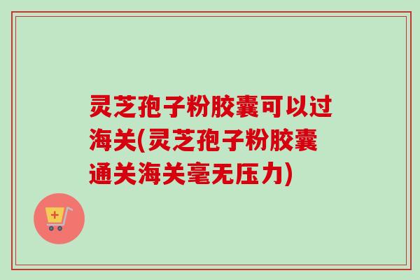 灵芝孢子粉胶囊可以过海关(灵芝孢子粉胶囊通关海关毫无压力)