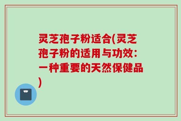 灵芝孢子粉适合(灵芝孢子粉的适用与功效：一种重要的天然保健品)