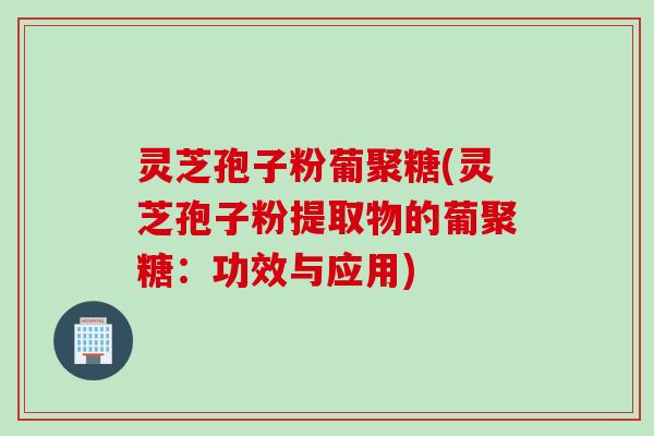 灵芝孢子粉葡聚糖(灵芝孢子粉提取物的葡聚糖：功效与应用)