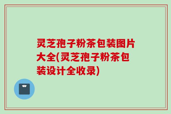 灵芝孢子粉茶包装图片大全(灵芝孢子粉茶包装设计全收录) 灵芝孢子粉茶包装图片大全(灵芝孢子粉茶包装设计全收录)