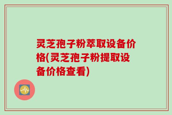 灵芝孢子粉萃取设备价格(灵芝孢子粉提取设备价格查看)