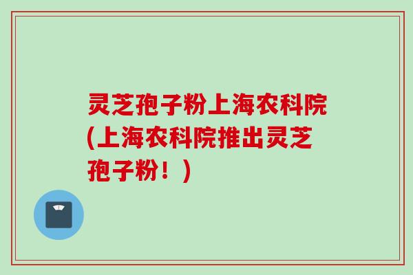灵芝孢子粉上海农科院(上海农科院推出灵芝孢子粉！)