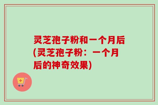 灵芝孢子粉和一个月后(灵芝孢子粉：一个月后的神奇效果)