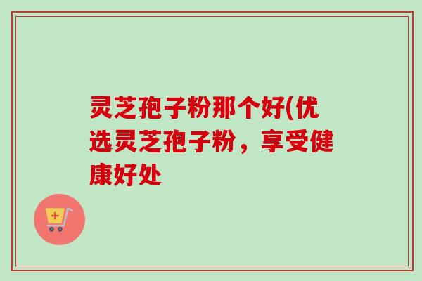 灵芝孢子粉那个好(优选灵芝孢子粉,享受健康好处 灵芝孢子粉那个好(优选灵芝孢子粉,享受健康好处