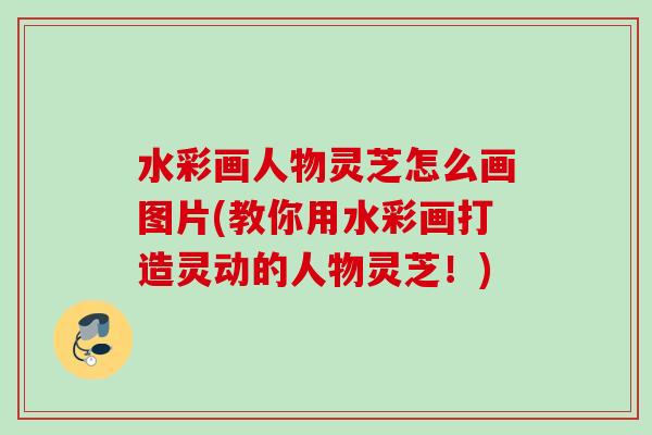 水彩画人物灵芝怎么画图片(教你用水彩画打造灵动的人物灵芝!) 水彩画人物灵芝怎么画图片(教你用水彩画打造灵动的人物灵芝!)