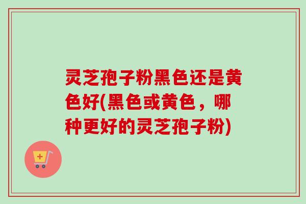 灵芝孢子粉黑色还是黄色好(黑色或黄色，哪种更好的灵芝孢子粉)