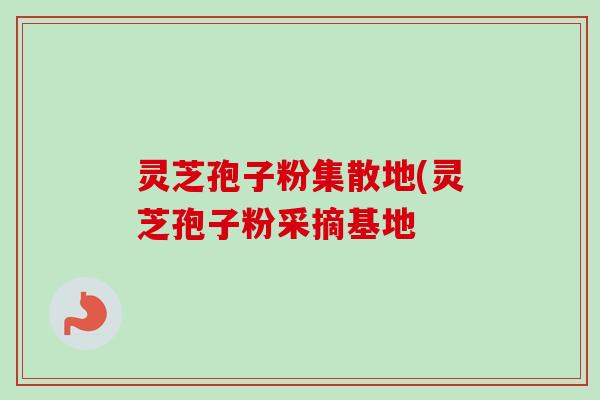 灵芝孢子粉集散地(灵芝孢子粉采摘基地