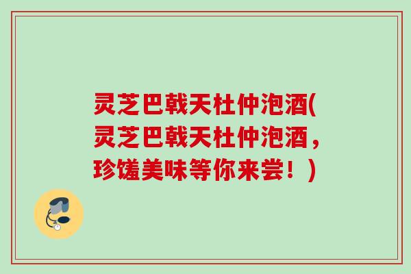灵芝巴戟天杜仲泡酒(灵芝巴戟天杜仲泡酒，珍馐美味等你来尝！)