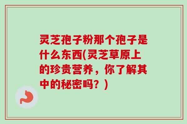 灵芝孢子粉那个孢子是什么东西(灵芝草原上的珍贵营养，你了解其中的秘密吗？)
