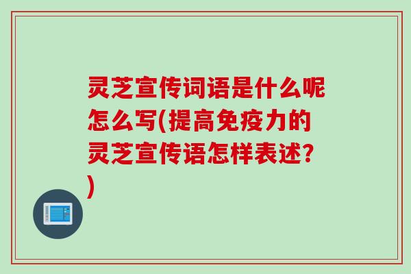 灵芝宣传词语是什么呢怎么写(提高免疫力的灵芝宣传语怎样表述？)