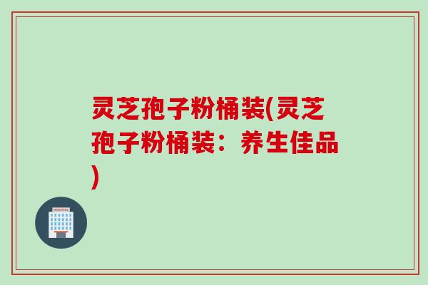 灵芝孢子粉桶装(灵芝孢子粉桶装：养生佳品)