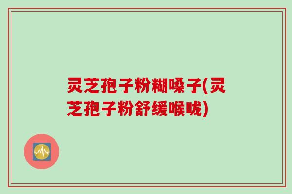 灵芝孢子粉糊嗓子(灵芝孢子粉舒缓喉咙)