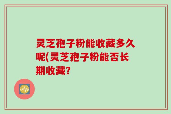 灵芝孢子粉能收藏多久呢(灵芝孢子粉能否长期收藏？