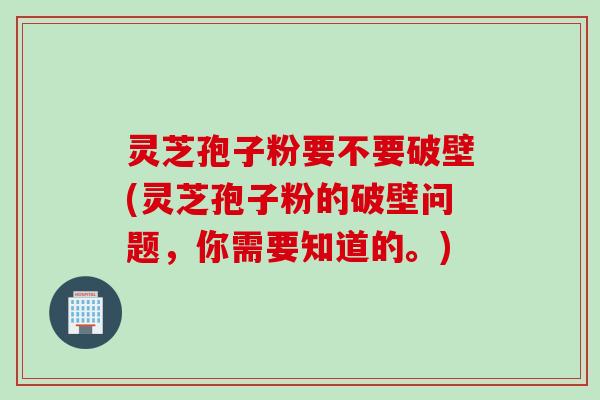 灵芝孢子粉要不要破壁(灵芝孢子粉的破壁问题，你需要知道的。)