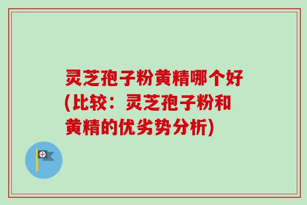 灵芝孢子粉黄精哪个好(比较：灵芝孢子粉和黄精的优劣势分析)