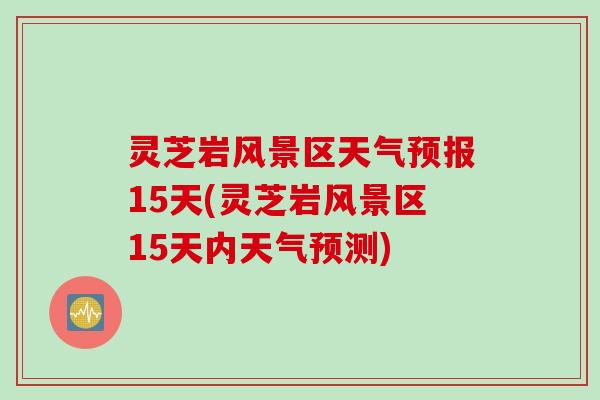 灵芝岩风景区天气预报15天(灵芝岩风景区15天内天气预测)