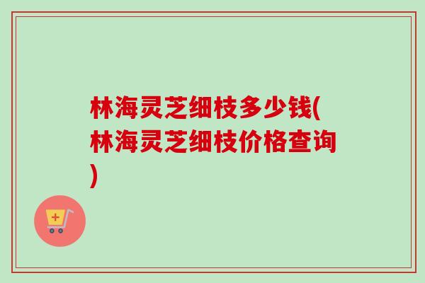 林海灵芝细枝多少钱(林海灵芝细枝价格查询)