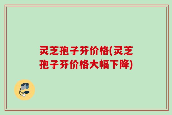 灵芝孢子芬价格(灵芝孢子芬价格大幅下降) 灵芝孢子芬价格(灵芝孢子芬价格大幅下降)