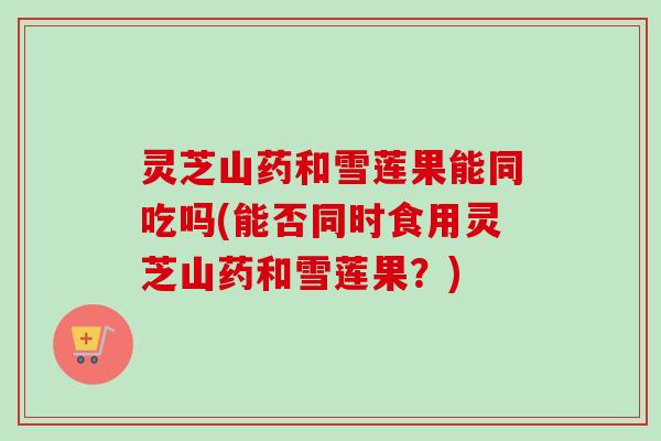 灵芝山药和雪莲果能同吃吗(能否同时食用灵芝山药和雪莲果？)