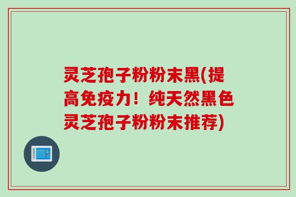 灵芝孢子粉粉末黑(提高免疫力！纯天然黑色灵芝孢子粉粉末推荐)