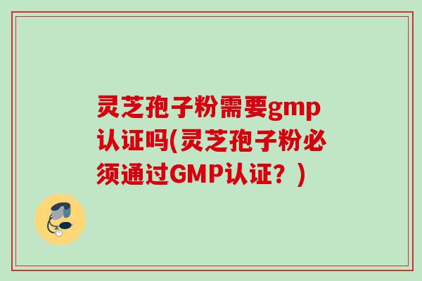 灵芝孢子粉需要gmp认证吗(灵芝孢子粉必须通过GMP认证？)