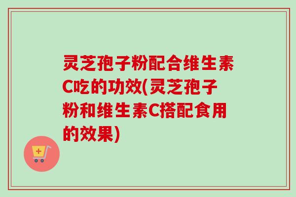灵芝孢子粉配合维生素C吃的功效(灵芝孢子粉和维生素C搭配食用的效果)