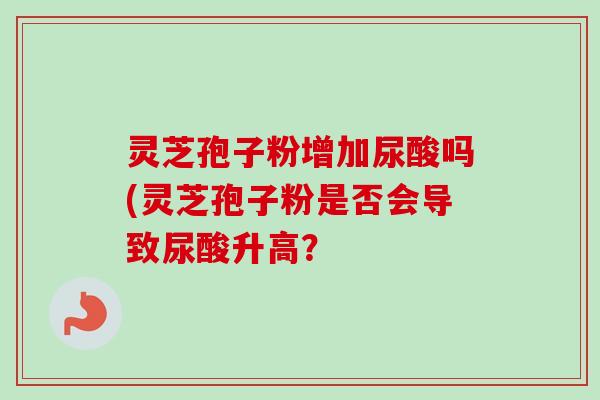 灵芝孢子粉增加尿酸吗(灵芝孢子粉是否会导致尿酸升高？