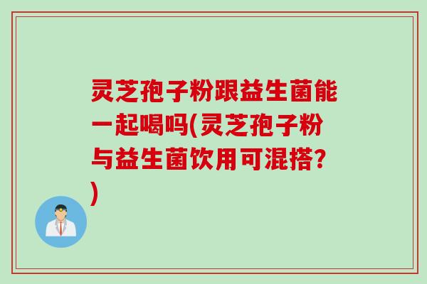 灵芝孢子粉跟益生菌能一起喝吗(灵芝孢子粉与益生菌饮用可混搭？)