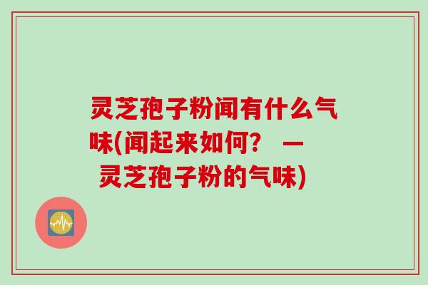 灵芝孢子粉闻有什么气味(闻起来如何? — 灵芝孢子粉的气味) 灵芝孢子粉闻有什么气味(闻起来如何? — 灵芝孢子粉的气味)