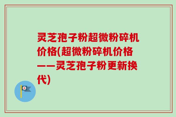灵芝孢子粉超微粉碎机价格(超微粉碎机价格——灵芝孢子粉更新换代)