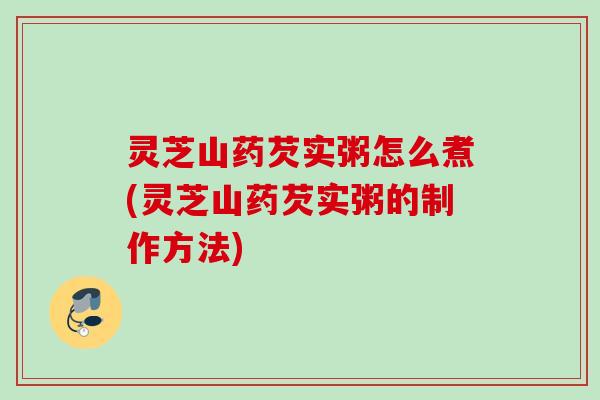 灵芝山药芡实粥怎么煮(灵芝山药芡实粥的制作方法)