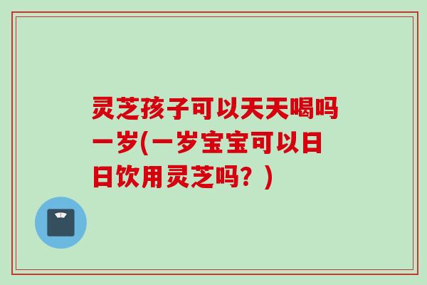 灵芝孩子可以天天喝吗一岁(一岁宝宝可以日日饮用灵芝吗？)