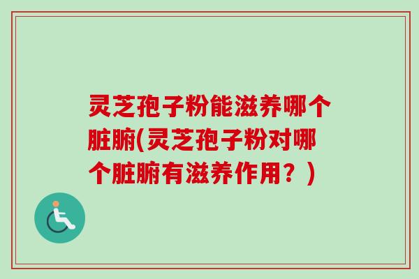 灵芝孢子粉能滋养哪个脏腑(灵芝孢子粉对哪个脏腑有滋养作用？)