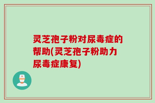 灵芝孢子粉对尿毒症的帮助(灵芝孢子粉助力尿毒症康复)